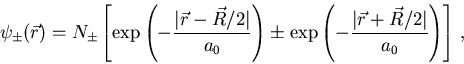 \begin{displaymath}
\psi_{\pm}({\vec r})=N_{\pm}
\left [ \exp \left (-\frac{\ve...
...-\frac{\vert{\vec r}+{\vec R}/2\vert}{a_0}\right )\right ]\, ,
\end{displaymath}